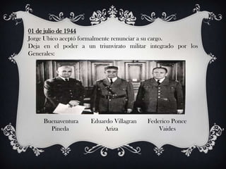 01 de julio de 1944
Jorge Ubico aceptó formalmente renunciar a su cargo.
Deja en el poder a un triunvirato militar integrado por los
Generales:




     Buenaventura    Eduardo Villagran   Federico Ponce
       Pineda            Ariza               Vaides
 
