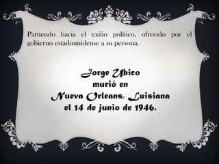 Partiendo hacia el exilio político, ofrecido por el
gobierno estadounidense a su persona.



            Jorge Ubico
               murió en
       Nueva Orleans, Luisiana
        el 14 de junio de 1946.
 