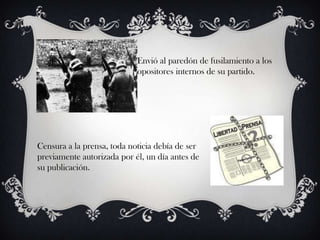 Envió al paredón de fusilamiento a los
                            opositores internos de su partido.




Censura a la prensa, toda noticia debía de ser
previamente autorizada por él, un día antes de
su publicación.
 