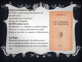 1934 Ley Contra la Vagancia:
Se debía contar con un documento de
identificación
Autorizado por el patrono
Estatus de trabajador
De NO contar con el:
El individuo era obligado a realizar trabajos
forzosos en alguna dependencia estatal.
Jamás se permitió la vagancia y delincuencia.

Ley Fuga:
Reprimió fuertemente a la delincuencia.
Los acusados de delitos graves eran ejecuta-
dos extrajudicialmente por orden presiden-
cial.
 