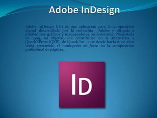 Adobe InDesign (ID) es una aplicación para la composición
digital desarrollada por la compañía Adobe y dirigida a
diseñadores gráficos y maquetadores profesionales. Presentada
en 1999, su objetivo era constituirse en la alternativa a
QuarkXPress (QXP), de Quark Inc. que desde hacía doce años
venía ejerciendo el monopolio de facto en la composición
profesional de páginas.
 