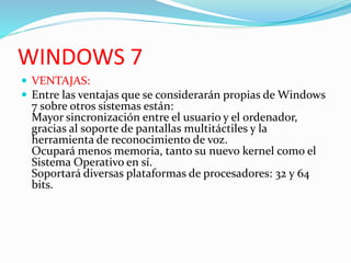 WINDOWS 7
 VENTAJAS:
 Entre las ventajas que se considerarán propias de Windows
7 sobre otros sistemas están:
Mayor sincronización entre el usuario y el ordenador,
gracias al soporte de pantallas multitáctiles y la
herramienta de reconocimiento de voz.
Ocupará menos memoria, tanto su nuevo kernel como el
Sistema Operativo en sí.
Soportará diversas plataformas de procesadores: 32 y 64
bits.
 