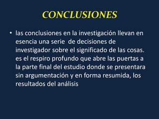 CONCLUSIONES
• las conclusiones en la investigación llevan en
esencia una serie de decisiones de
investigador sobre el significado de las cosas.
es el respiro profundo que abre las puertas a
la parte final del estudio donde se presentara
sin argumentación y en forma resumida, los
resultados del análisis
 