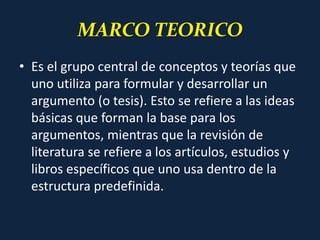 MARCO TEORICO
• Es el grupo central de conceptos y teorías que
uno utiliza para formular y desarrollar un
argumento (o tesis). Esto se refiere a las ideas
básicas que forman la base para los
argumentos, mientras que la revisión de
literatura se refiere a los artículos, estudios y
libros específicos que uno usa dentro de la
estructura predefinida.
 