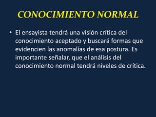 CONOCIMIENTO NORMAL
• El ensayista tendrá una visión crítica del
conocimiento aceptado y buscará formas que
evidencien las anomalías de esa postura. Es
importante señalar, que el análisis del
conocimiento normal tendrá niveles de crítica.
 