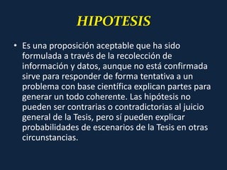 HIPOTESIS
• Es una proposición aceptable que ha sido
formulada a través de la recolección de
información y datos, aunque no está confirmada
sirve para responder de forma tentativa a un
problema con base científica explican partes para
generar un todo coherente. Las hipótesis no
pueden ser contrarias o contradictorias al juicio
general de la Tesis, pero sí pueden explicar
probabilidades de escenarios de la Tesis en otras
circunstancias.
 