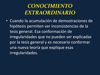 CONOCIMIENTO
EXTRAORDINARIO
• Cuando la acumulación de demostraciones de
hipótesis permiten ver inconsistencias de la
tesis general. Esa conformación de
irregularidades que no pueden ser explicadas
por la tesis general y es necesario conformar
una nueva teoría que explique esas
irregularidades.
 