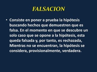 FALSACION
• Consiste en poner a prueba la hipótesis
buscando hechos que demuestren que es
falsa. En el momento en que se descubre un
solo caso que se opone a la hipótesis, esta
queda falsada y, por tanto, es rechazada,
Mientras no se encuentran, la hipótesis se
considera, provisionalmente, verdadera.
 