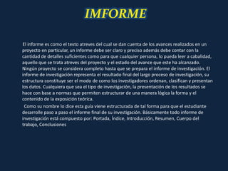 IMFORME
El informe es como el texto atreves del cual se dan cuenta de los avances realizados en un
proyecto en particular, un informe debe ser claro y preciso además debe contar con la
cantidad de detalles suficientes como para que cualquier persona, lo pueda leer a cabalidad,
aquello que se trata atreves del proyecto y el estado del avance que este ha alcanzado.
Ningún proyecto se considera completo hasta que se prepara el informe de investigación. El
informe de investigación representa el resultado final del largo proceso de investigación, su
estructura constituye ser el modo de como los investigadores ordenan, clasifican y presentan
los datos. Cualquiera que sea el tipo de investigación, la presentación de los resultados se
hace con base a normas que permiten estructurar de una manera lógica la forma y el
contenido de la exposición teórica.
Como su nombre lo dice esta guía viene estructurada de tal forma para que el estudiante
desarrolle paso a paso el informe final de su investigación. Básicamente todo informe de
investigación está compuesto por: Portada, Índice, Introducción, Resumen, Cuerpo del
trabajo, Conclusiones
 
