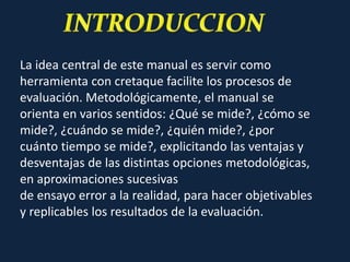 La idea central de este manual es servir como
herramienta con cretaque facilite los procesos de
evaluación. Metodológicamente, el manual se
orienta en varios sentidos: ¿Qué se mide?, ¿cómo se
mide?, ¿cuándo se mide?, ¿quién mide?, ¿por
cuánto tiempo se mide?, explicitando las ventajas y
desventajas de las distintas opciones metodológicas,
en aproximaciones sucesivas
de ensayo error a la realidad, para hacer objetivables
y replicables los resultados de la evaluación.
 