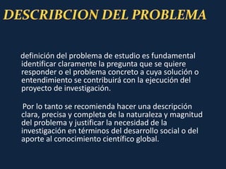 definición del problema de estudio es fundamental
identificar claramente la pregunta que se quiere
responder o el problema concreto a cuya solución o
entendimiento se contribuirá con la ejecución del
proyecto de investigación.
Por lo tanto se recomienda hacer una descripción
clara, precisa y completa de la naturaleza y magnitud
del problema y justificar la necesidad de la
investigación en términos del desarrollo social o del
aporte al conocimiento científico global.
 