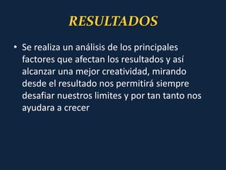RESULTADOS
• Se realiza un análisis de los principales
factores que afectan los resultados y así
alcanzar una mejor creatividad, mirando
desde el resultado nos permitirá siempre
desafiar nuestros limites y por tan tanto nos
ayudara a crecer
 