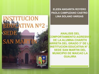 ELEEN ANGARITA ROYERO 
PAOLA CAMPUZANO CASTRO 
LINA SOLANO VARGAS INSTITUCION 
EDUCATIVA 
SAN MARTIN 
ANALISIS DEL 
COMPORTAMIENTO AGRESIVO 
DE LA ALUMNA XXXX DEL 
GRADO 3° DE LA INSTITUCION 
EDUCATIVA SAN MARTIN 
 