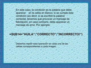       =SI(B14=”HUILA”;”CORRECTO”;”INCORRECTO!”)En este caso, la condición es la palabra que debe aparecer    en la celda en blanco; si se cumple esta condición (es decir, si se escribió la palabra correcta), tenemos que provocar un mensaje de felicitación; en caso contrario, debe aparecer un mensaje de error. Por ejemplo:Debemos repetir esta operación en cada una de las celdas correspondientes a cada imagen.