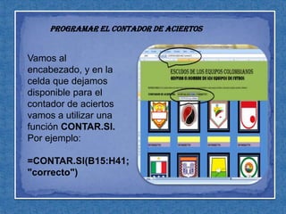 Programar el contador de aciertosVamos al encabezado, y en la celda que dejamos disponible para el contador de aciertos vamos a utilizar una función CONTAR.SI. Por ejemplo:=CONTAR.SI(B15:H41;"correcto")