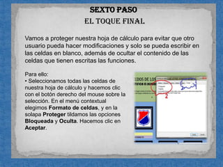 Sexto pasoel toque finalVamos a proteger nuestra hoja de cálculo para evitar que otro usuario pueda hacer modificaciones y solo se pueda escribir en las celdas en blanco, además de ocultar el contenido de las celdas que tienen escritas las funciones.Para ello: Seleccionamos todas las celdas de nuestra hoja de cálculo y hacemos clic con el botón derecho del mouse sobre la selección. En el menú contextual elegimos Formato de celdas, y en la solapa Proteger tildamos las opciones Bloqueada y Oculta. Hacemos clic en Aceptar.		n Luego, seleccionamos solamente las celdas en blanco (recuerden utilizar la tecla Ctrl mientras hacen clic con el mouse sobre cada una de ellas). Hacemos clic con el botón derecho del mouse sobre esta selección y elegimos Formato de celdas; en la solapa Proteger, destildamos las opciones Bloqueada y Oculta.
