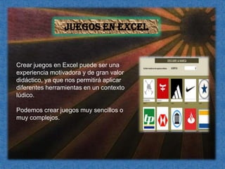 Juegos en ExcelCrear juegos en Excel puede ser una experiencia motivadora y de gran valor didáctico, ya que nos permitirá aplicar diferentes herramientas en un contexto lúdico.Podemos crear juegos muy sencillos o muy complejos. 