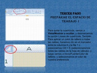 Tercer paso preparar el espacio de trabajo  IPara quitar la cuadrícula, vamos a Vista/Mostrar u ocultar, y desmarcamos la opción Líneas de cuadrícula. También Para aplicar un color de relleno a todas las celdas, hacemos clic en el marcador entre la columna A y la fila 1 o presionamos Ctrl + E (seleccionaremos todas las celdas de la hoja de cálculo), y luego vamos a Inicio/Fuente/Color de relleno, y seleccionamos el color de nuestra preferencia. 