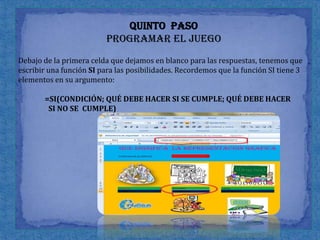 Quinto  paso programar el juegoDebajo de la primera celda que dejamos en blanco para las respuestas, tenemos que escribir una función SI para las posibilidades. Recordemos que la función SI tiene 3 elementos en su argumento:            =SI(CONDICIÓN; QUÉ DEBE HACER SI SE CUMPLE; QUÉ DEBE HACERSI NO SE  	CUMPLE)