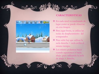 CARACTERISTICAS
 En cada nivel va cambiando de
lugar como se puede observar
en esta imagen.
 Para jugar Sonic, se utiliza las
teclas de desplazamiento del
computador.
 Para subir hay que utilizar la
tecla derecha + tecla arriba al
mismo tiempo.
 Los mismo podemos hacer
cuando aqueremos ir hacia
abajo pero utilizando la tecla
de abajo + derecha.
 