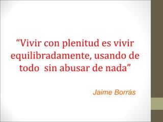 “Vivir con plenitud es vivir
equilibradamente, usando de
todo sin abusar de nada”
Jaime Borrás

 