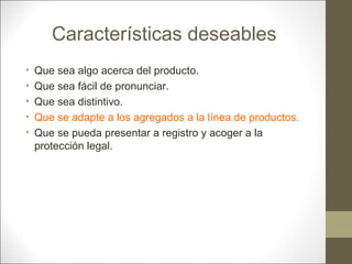 Características deseables
•
•
•
•
•

Que sea algo acerca del producto.
Que sea fácil de pronunciar.
Que sea distintivo.
Que se adapte a los agregados a la línea de productos.
Que se pueda presentar a registro y acoger a la
protección legal.

 