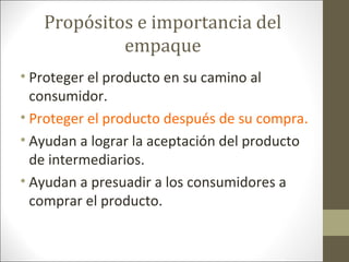 Propósitos e importancia del
empaque
• Proteger el producto en su camino al
consumidor.
• Proteger el producto después de su compra.
• Ayudan a lograr la aceptación del producto
de intermediarios.
• Ayudan a presuadir a los consumidores a
comprar el producto.

 
