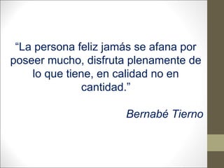 “La persona feliz jamás se afana por
poseer mucho, disfruta plenamente de
lo que tiene, en calidad no en
cantidad.”
Bernabé Tierno

 