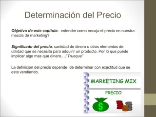 Determinación del Precio
Objetivo de este capitulo: entender como encaja el precio en nuestra
mezcla de marketing?
Significado del precio: cantidad de dinero u otros elementos de
utilidad que se necesita para adquirir un producto. Por lo que puede
implicar algo mas que dinero….”Trueque”
La definicion del precio depende de determinar con exactitud que se
esta vendiendo.

 
