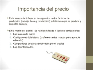 Importancia del precio
 En la economia: influye en la asignacion de los factores de
produccion (trabajo, tierra y produccion) y determina que se produce y
quien los compra.
 En la mente del cliente: Se han identificado 4 tipos de compardores:
1. Los leales a la marca
2. Castigadores del sistema (prefieren ciertas marcas pero a precio
rebajado)
3. Compradores de ganga (motivados por el precio)
4. Los desinteresados

 