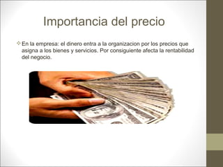 Importancia del precio
 En la empresa: el dinero entra a la organizacion por los precios que
asigna a los bienes y servicios. Por consiguiente afecta la rentabilidad
del negocio.

 