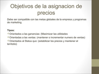 Objetivos de la asignacion de
precios
Debe ser compatible con las metas globales de la empresa y programas
de marketing.
Tipos:
Orientados a las ganancias: (Maximizar las utilidades
Orientadas a las ventas: (mantener o incrementar numero de ventas)
Orientados al Status quo: (estabilizar los precios y mantener el
territotio)

 