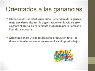 Orientados a las ganancias
 Obtencion de una retribucion meta: dependera de la ganacia
meta que desee alcanzar la organizacion y en funcio de esto
asignara el precio. Generalmente esutilizado por la Compania
lider de la industria.
 Maximizacion de Utilidades (sobre la produccion total): se
desea estimular las ventas en masa colocando precios bajos.

 