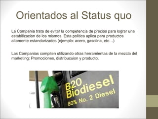 Orientados al Status quo
La Compania trata de evitar la competencia de precios para lograr una
estabilizacion de los mismos. Esta politica aplica para productos
altamente estandarizados (ejemplo: acero, gasolina, etc…)
Las Companias compiten utilizando otras herramientas de la mezcla del
marketing: Promociones, distribucuion y producto.

 
