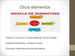 Otros elementos

•Producto: si es nuevo o ya esta establecido, tipo de mercado
•Canales de distribucion: al detal o al mayor.
•Promocion: medios de promocion del producto.

 