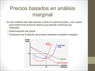 Precios basados en análisis
marginal
Es otro método para fijar precios y tiene en cuenta la edad. y los costos
para determinar el precio óptimo que permite maximizar las
utilidades:
 Determinación del precio
 Evaluación de la fijación de precios mediante el análisis marginal

 