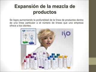 Expansión de la mezcla de
productos
Se logra aumentando la profundidad de la línea de productos dentro
de una línea particular o el número de líneas que una empresa
ofrece a los clientes.

 