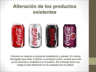 Alteración de los productos
existentes

Consiste en mejorar un producto establecido y popular. Es menos
arriesgado que crear u ofrecer un producto nuevo, puesto que este
ya es conocido y aceptado por el publico. Sin embargo tiene sus
riesgo si esta alteración no es acepada por el publico.

 