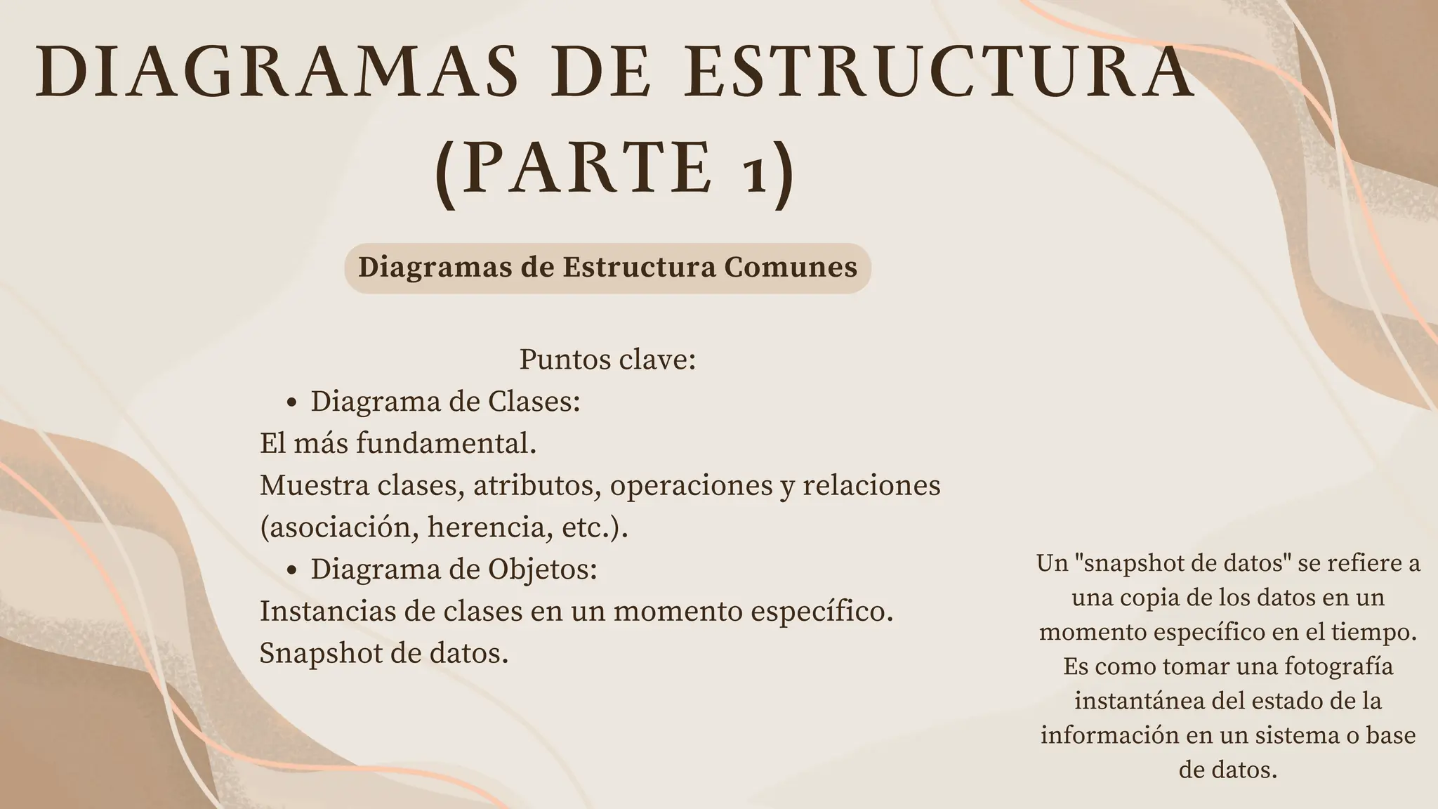 DIAGRAMAS DE ESTRUCTURA
(PARTE 1)
Puntos clave:
Diagrama de Clases:
El más fundamental.
Muestra clases, atributos, operaciones y relaciones
(asociación, herencia, etc.).
Diagrama de Objetos:
Instancias de clases en un momento específico.
Snapshot de datos.
Diagramas de Estructura Comunes
Un "snapshot de datos" se refiere a
una copia de los datos en un
momento específico en el tiempo.
Es como tomar una fotografía
instantánea del estado de la
información en un sistema o base
de datos.
 