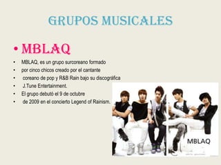 Grupos Musicales
• Mblaq
• MBLAQ, es un grupo surcoreano formado
• por cinco chicos creado por el cantante
• coreano de pop y R&B Rain bajo su discográfica
• J.Tune Entertainment.
• El grupo debutó el 9 de octubre
• de 2009 en el concierto Legend of Rainism.
 