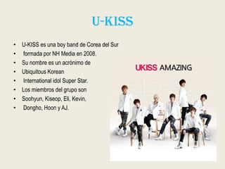U-kiss
• U-KISS es una boy band de Corea del Sur
• formada por NH Media en 2008.
• Su nombre es un acrónimo de
• Ubiquitous Korean
• International idol Super Star.
• Los miembros del grupo son
• Soohyun, Kiseop, Eli, Kevin,
• Dongho, Hoon y AJ.
 