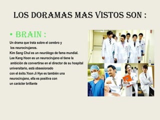 Los Doramas Mas Vistos Son :
• BRAIN :
Un drama que trata sobre el cerebro y
los neurocirujanos.
Kim Sang Chul es un neurólogo de fama mundial.
Lee Kang Hoon es un neurocirujano el tiene la
ambición de convertirse en el director de su hospital
universitario, está obsesionado
con el éxito.Yoon Ji Hye es también una
neurocirujano, ella es positiva con
un carácter brillante
 