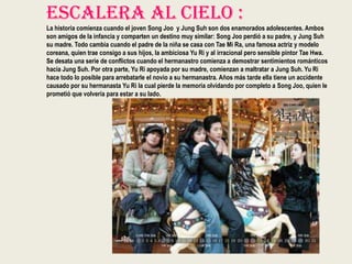 Escalera Al Cielo :
La historia comienza cuando el joven Song Joo y Jung Suh son dos enamorados adolescentes. Ambos
son amigos de la infancia y comparten un destino muy similar: Song Joo perdió a su padre, y Jung Suh
su madre. Todo cambia cuando el padre de la niña se casa con Tae Mi Ra, una famosa actriz y modelo
coreana, quien trae consigo a sus hijos, la ambiciosa Yu Ri y al irracional pero sensible pintor Tae Hwa.
Se desata una serie de conflictos cuando el hermanastro comienza a demostrar sentimientos románticos
hacia Jung Suh. Por otra parte, Yu Ri apoyada por su madre, comienzan a maltratar a Jung Suh. Yu Ri
hace todo lo posible para arrebatarle el novio a su hermanastra. Años más tarde ella tiene un accidente
causado por su hermanasta Yu Ri la cual pierde la memoria olvidando por completo a Song Joo, quien le
prometió que volvería para estar a su lado.
 