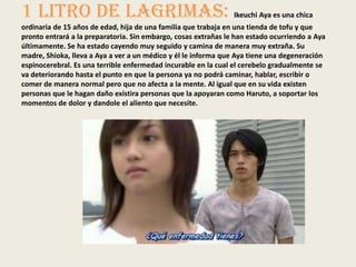 1 Litro De Lagrimas: Ikeuchi Aya es una chica
ordinaria de 15 años de edad, hija de una familia que trabaja en una tienda de tofu y que
pronto entrará a la preparatoria. Sin embargo, cosas extrañas le han estado ocurriendo a Aya
últimamente. Se ha estado cayendo muy seguido y camina de manera muy extraña. Su
madre, Shioka, lleva a Aya a ver a un médico y él le informa que Aya tiene una degeneración
espinocerebral. Es una terrible enfermedad incurable en la cual el cerebelo gradualmente se
va deteriorando hasta el punto en que la persona ya no podrá caminar, hablar, escribir o
comer de manera normal pero que no afecta a la mente. Al igual que en su vida existen
personas que le hagan daño existira personas que la apoyaran como Haruto, a soportar los
momentos de dolor y dandole el aliento que necesite.
 