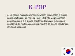 K-pop
• es un género musical que incluye diversos estilos como la musica
dance electrónica, hip hop, rap, rock, R&B, etc, y que se refiere
específicamente a la música popular de Corea del Sur debido a
que Corea del Norte no posee una industria de música popular con
influencia occidental.
 