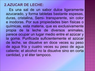 2.AZUCAR DE LECHE:   Es una sal de un sabor dulce ligeramente azucarado, y forma tabletas bastante espesas, duras, cristalina, Semi- transparente, sin color e inodoras. Por sus propiedades bien físicas o químicas, esta materia, que es exclusivamente propia de la leche de diversos animales, parece ocupar un lugar medio entre el azúcar y la goma. Purificada suficientemente el azúcar de leche, se disuelve en doce veces su peso de agua fría y cuatro veces su peso de agua caliente; el alcohol no la disuelve sino en corta cantidad, y el éter tampoco. 