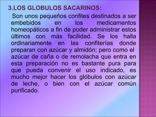 3.LOS GLOBULOS SACARINOS:  Son unos pequeños confites destinados a ser embebidos en los medicamentos homeopáticos a fin de poder administrar estos últimos con más facilidad. Se los halla ordinariamente en las confiterías donde preparan con azúcar y almidón; pero como el  azúcar de caña o de remolacha que entra en esta preparación no es bastante pura para que pueda convenir el uso indicado, es mucho mejor hacer los glóbulos con azúcar de leche, o bien con el azúcar común purificado. 