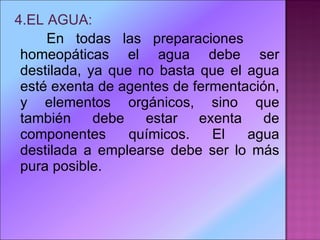 4.EL AGUA: En todas las preparaciones  homeopáticas el agua debe ser destilada, ya que no basta que el agua esté exenta de agentes de fermentación, y elementos orgánicos, sino que también debe estar exenta de componentes químicos. El agua destilada a emplearse debe ser lo más pura posible.  