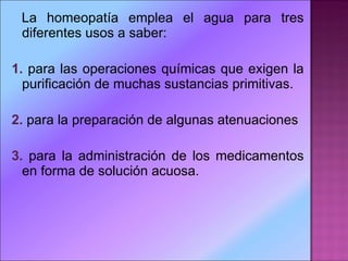 La homeopatía emplea el agua para tres diferentes usos a saber: 1.  para las operaciones químicas que exigen la purificación de muchas sustancias primitivas. 2.  para la preparación de algunas atenuaciones  3.  para la administración de los medicamentos en forma de solución acuosa. 