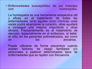 Enfermedades susceptibles de ser tratadas con homeopatía. La homeopatía es una herramienta terapéutica útil y eficaz en el tratamiento de todas las enfermedades, tanto agudas como crónicas: unas veces podrá alcanzarse la curación, otras ayudará a conseguir una mejoría importante y otras aliviará. Frecuentemente es el tratamiento de elección, especialmente en el embarazo, el bebé, el niño, en los pacientes polimedicados, así como en los ancianos.  Puede utilizarse de forma preventiva cuando existen factores de riesgo familiares y/o personales a padecer determinados tipos de enfermedades que se repiten con frecuencia.  
